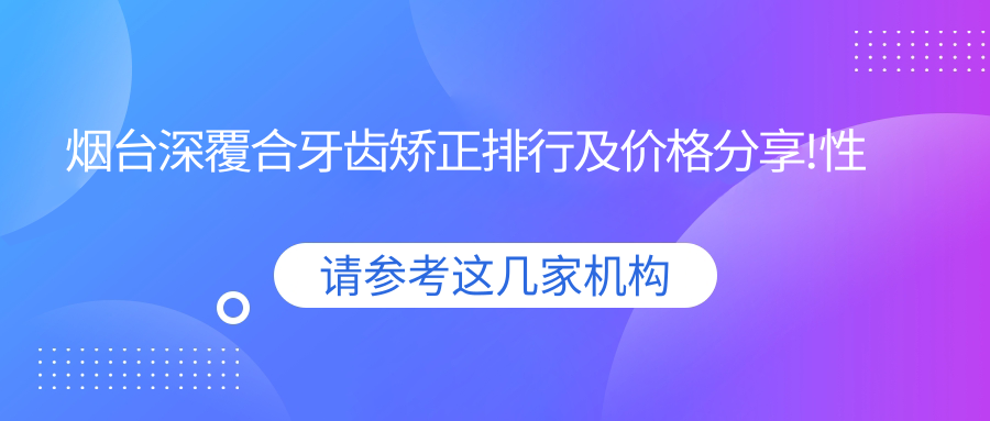 烟台深覆合牙齿矫正排行及价格分享!性价比高的医院是那家呢？