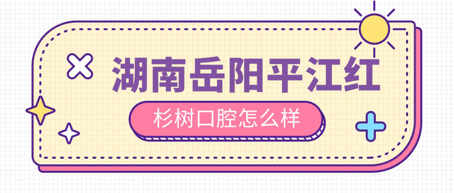 岳阳市平江县口腔医院哪家强？权威推荐红杉树、致远口腔防治所等四家口碑医院，看牙就选这些！