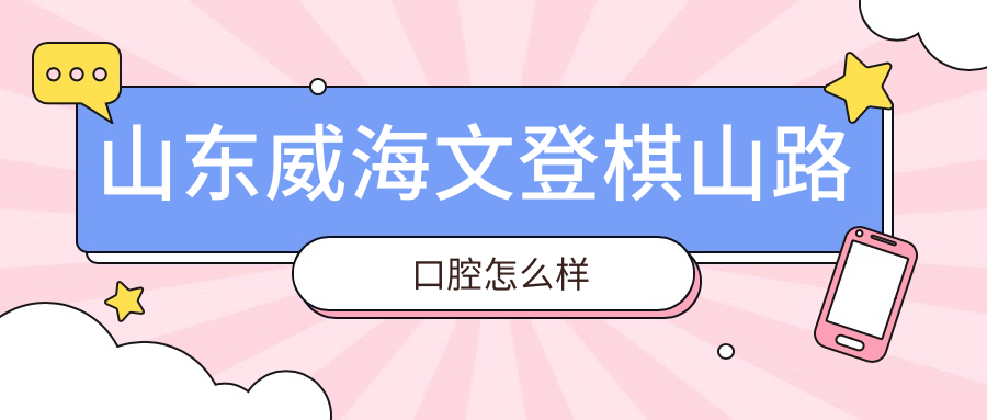威海市文登区口腔医院哪家强？权威推荐棋山路、王红、弗葆堂三家医院，口碑见证实力！