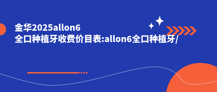 金华2025allon6全口种植牙收费价目表:allon6全口种植牙/全口即刻种植牙/全口即刻负重种植牙价格表明细展示!