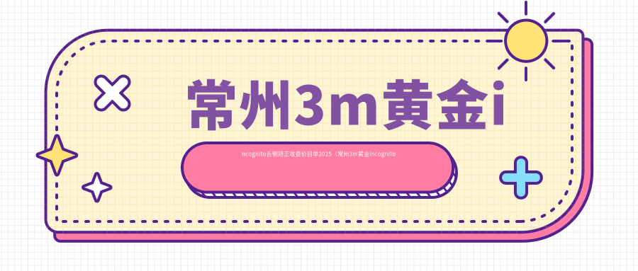 常州3m黄金incognito舌侧矫正收费价目单2025（常州3m黄金incognito舌侧矫正价格一览表）