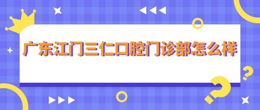 江门市江海区口腔医院哪家强？三仁、齿美万方、新时代三家医院口碑大比拼，推荐必看！