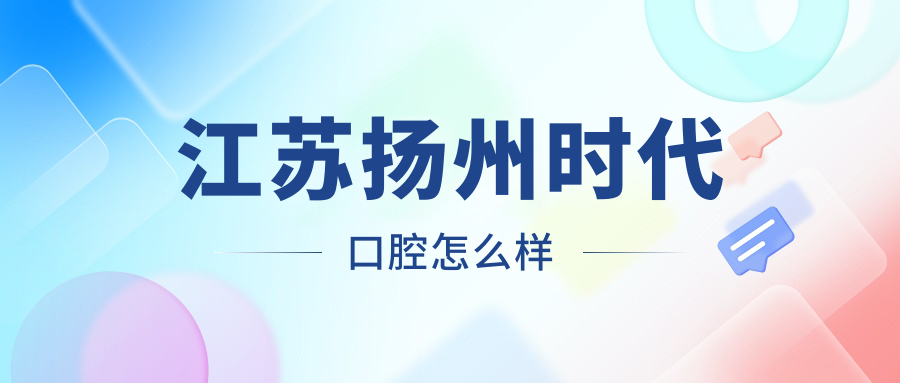 扬州市江都区口腔医院哪家强？权威推荐时代、牙卫仕、新森三家医院口碑爆表！