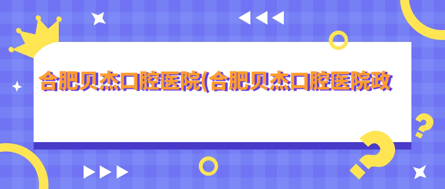 合肥贝杰口腔医院(合肥贝杰口腔医院政务院)