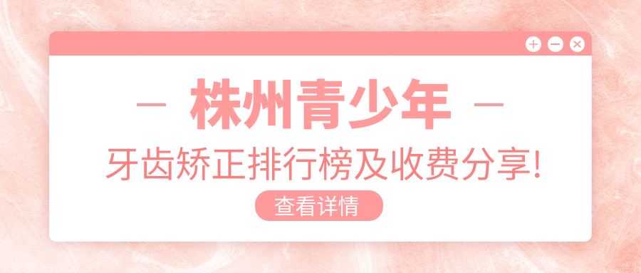 株州青少年牙齿矫正排行榜及收费分享!好又便宜的医院是那家呢？