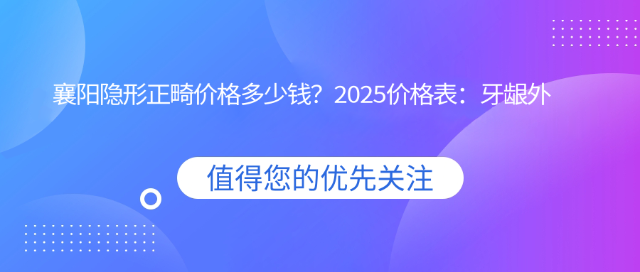 襄阳隐形正畸价格多少钱？2025价格表：牙龈外露修复8k元起、虎牙矫正1.5w元起