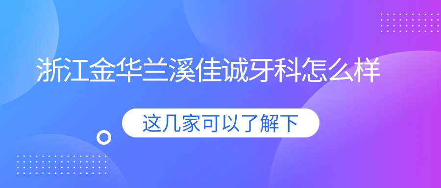 金华市兰溪市口腔医院哪家强？权威推荐佳诚、卓奥、惠好三家口碑爆棚的口腔医院