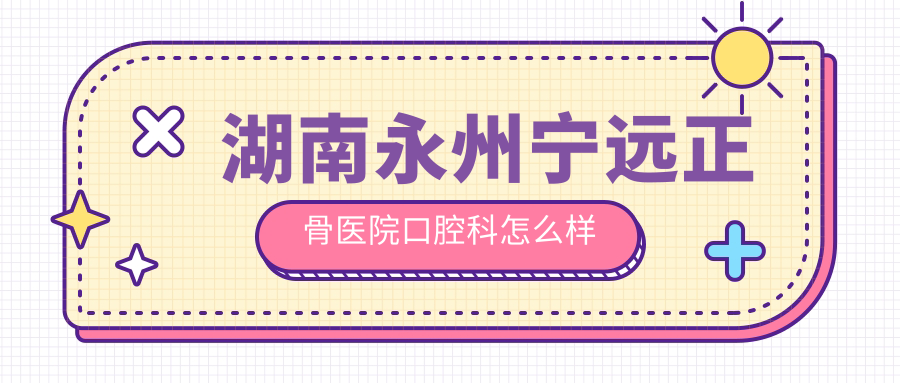 永州市宁远县口腔医院哪家强？权威推荐正骨医院、雅美康、牙总管三家口碑医院