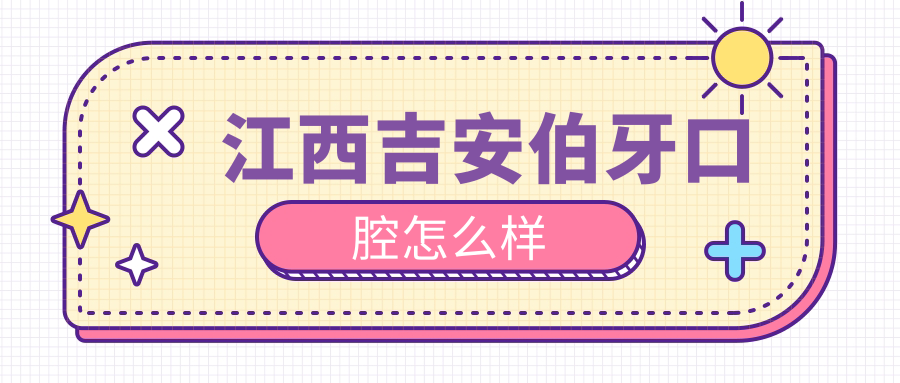 吉安市吉州区口腔医院哪家强？权威推荐伯牙、馨悦、港吉三家医院口碑爆表！