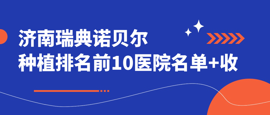 济南瑞典诺贝尔种植排名前10医院名单+收费价目单介绍!技术较好技术娴熟