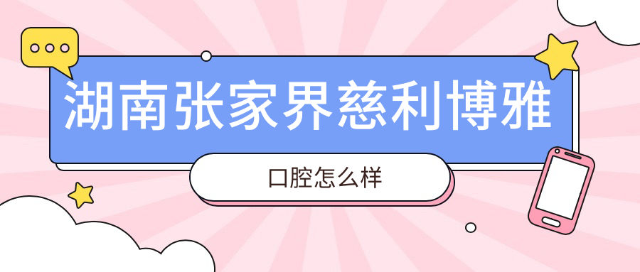张家界市慈利县牙齿矫正医院排行榜：博雅、徐晓旭、周文渊口腔医院口碑推荐