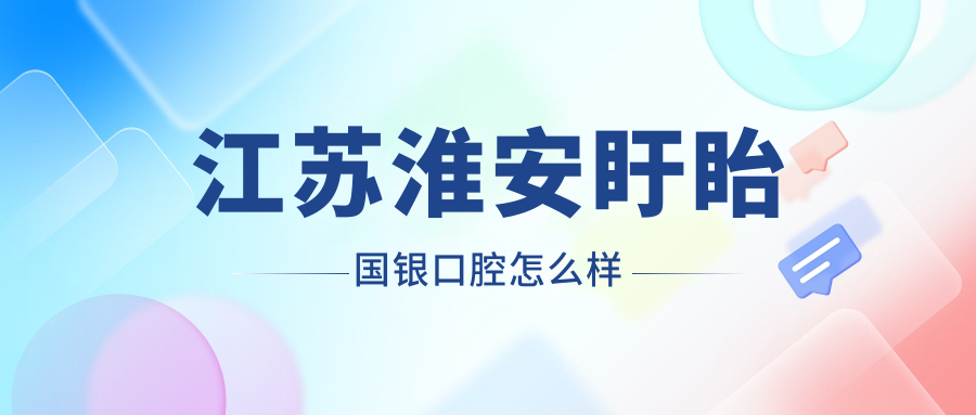 淮安市盱眙县牙齿矫正医院哪家强？权威推荐国银、大伟、康齿佳三家口腔医院口碑大比拼