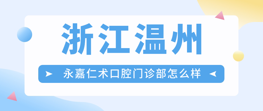 温州市永嘉县牙齿矫正医院哪家强？仁术、吴元丽、陈建新三大口腔医院口碑推荐
