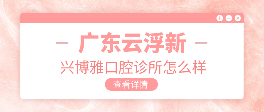 云浮市新兴县种植牙医院哪家强？博雅、小贝壳等口腔医院口碑推荐，2023年种植牙医院排行榜揭晓！