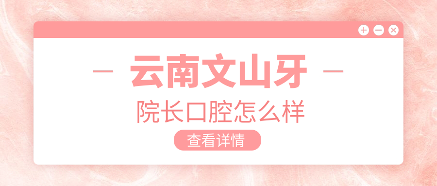 文山壮族苗族自治州文山市口腔医院哪家强？权威推荐：牙院长、牙博仕、彭妮敏三家医院口碑爆棚！