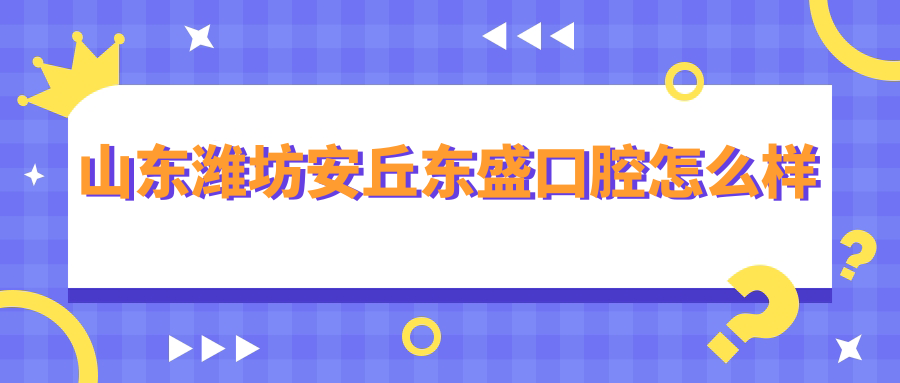 潍坊市安丘市十大口腔医院排行榜：东盛、星亚、博瑞领衔，锦安、曹金森、智盛口碑推荐