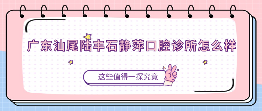汕尾市陆丰市牙齿矫正医院哪家强？石静萍、百康、牙卫士三家医院口碑推荐