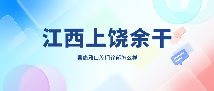上饶市余干县种植牙医院哪家强？权威推荐康雅、玉亭镇德胜、黄金埠镇桥头美尔口腔医院口碑大比拼