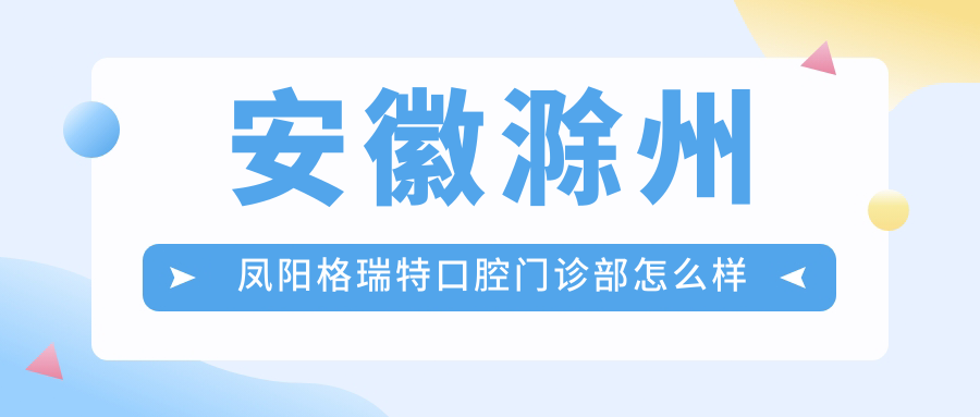 滁州市凤阳县口腔医院哪家强？格瑞特、阳格瑞特、佰斯特等口腔医院口碑大比拼！
