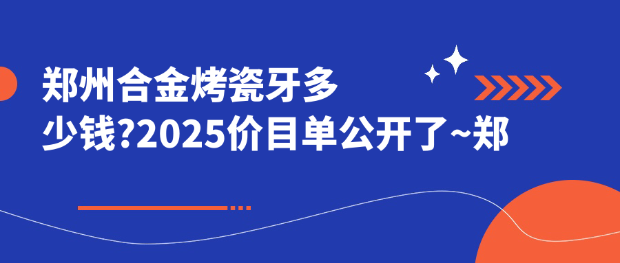 郑州合金烤瓷牙多少钱?2025价目单公开了~郑州合金烤瓷牙收费标准快点看!