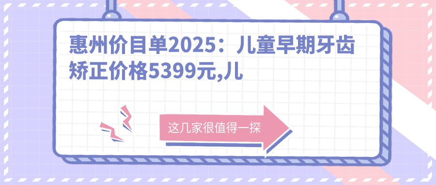 惠州价目单2025:儿童早期牙齿矫正价格5399元,儿童硅胶牙套矫正器12000元起