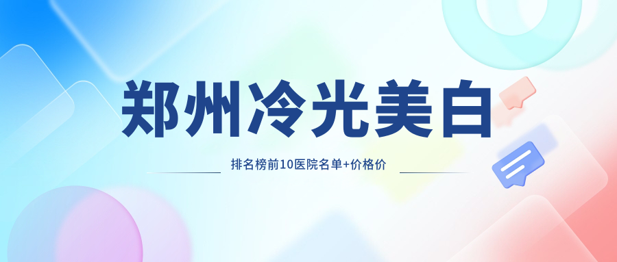 郑州冷光美白排名榜前10医院名单+价格价目表展示!技术强医术精细