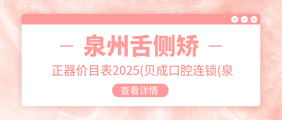 泉州舌侧矫正器价目表2025(贝成口腔连锁(泉州机构店)52950元起/泉州庄哲茹口腔48769起)