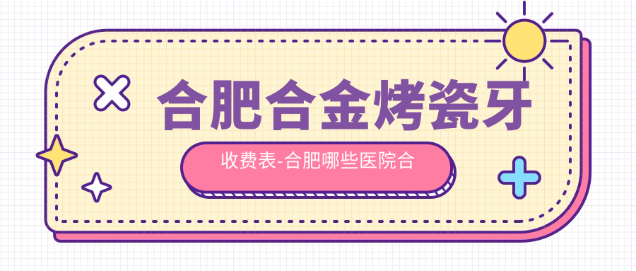 合肥合金烤瓷牙收费表-合肥哪些医院合金烤瓷牙成效较好且费用中等