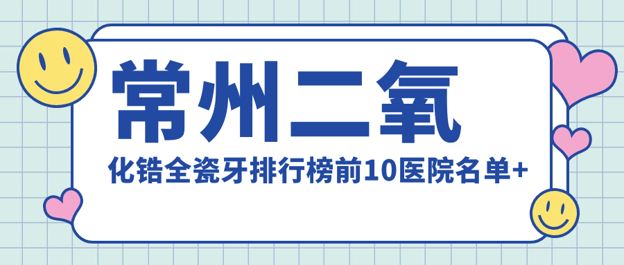 常州二氧化锆全瓷牙排行榜前10医院名单+收费价目单分享!技术强技术靠谱
