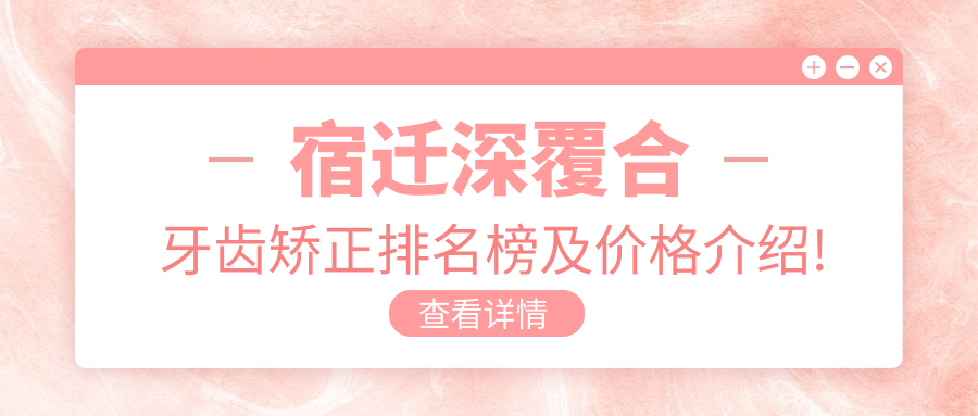宿迁深覆合牙齿矫正排名榜及价格介绍!高性价比的医院是那家呢?