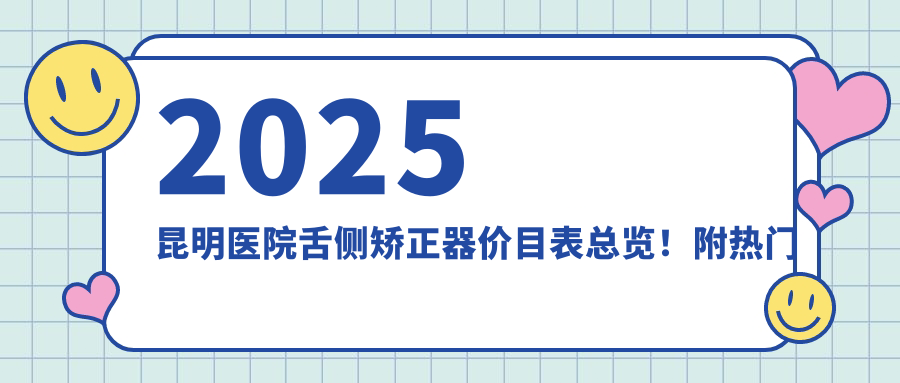 2025昆明医院舌侧矫正器价目表总览!附热门医院排名榜!