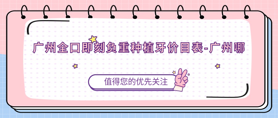 广州全口即刻负重种植牙价目表-广州哪些医院全口即刻负重种植牙成效不错且价格不贵