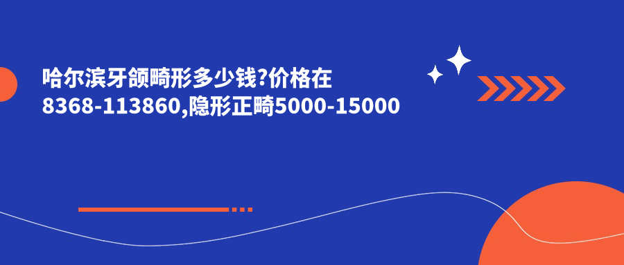 哈尔滨牙颌畸形多少钱?价格在8368-113860,隐形正畸5000-15000