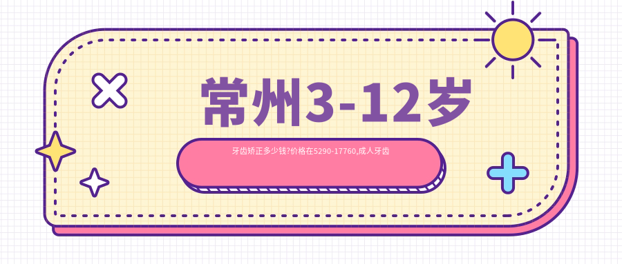 常州3-12岁牙齿矫正多少钱?价格在5290-17760,成人牙齿矫正6千-1.3万