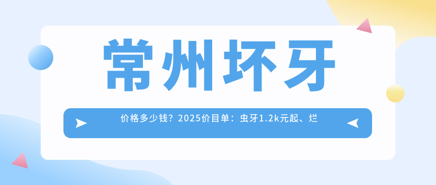 常州坏牙价格多少钱?2025价目单:虫牙1.2k元起、烂牙1.2k元起