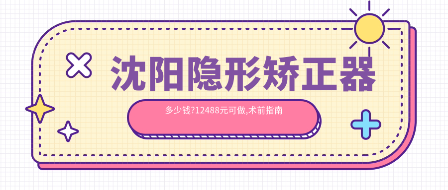 沈阳隐形矫正器多少钱?12488元可做,术前指南教你不被坑