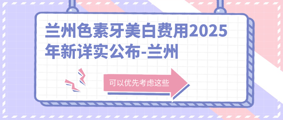 兰州色素牙美白费用2025年新详实公布-兰州台牙口腔医院/惠正口腔欣宇店色素牙美白价目表(价格)