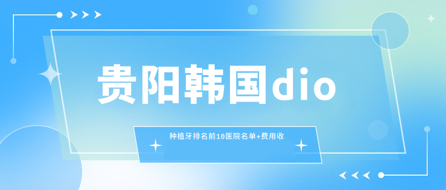 贵阳韩国dio种植牙排名前10医院名单+费用收费表介绍!技术强经验比较丰富