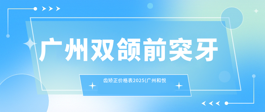 广州双颌前突牙齿矫正价格表2025(广州和悦齿科83299元起/广州成佛新口腔117060起)
