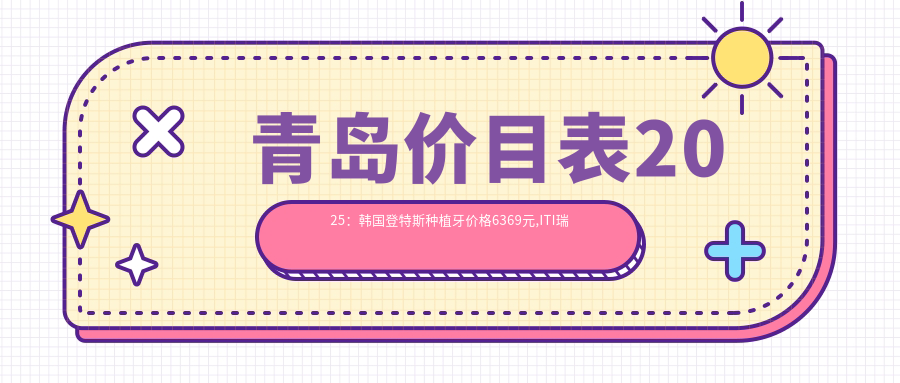 青岛价目表2025:韩国登特斯种植牙价格6369元,ITI瑞锆种植牙20000元起