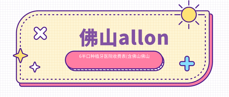 佛山allon6半口种植牙医院收费表(含佛山佛山刘小华口腔/佛山南海林利红口腔/三友家庭口腔allon6半口种植牙费用)