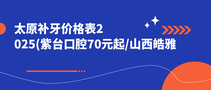 太原补牙价格表2025(紫台口腔70元起/山西皓雅口腔(旗舰店)80起)