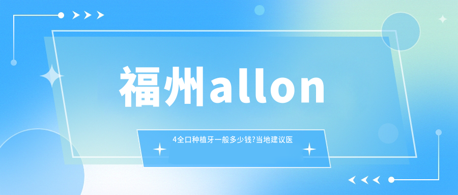 福州allon4全口种植牙一般多少钱?当地建议医院展示