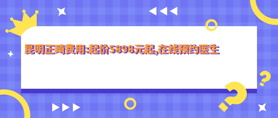 昆明正畸费用:起价5898元起,在线预约医生