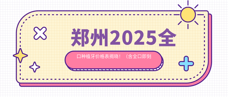 郑州2025全口种植牙价格表揭晓!(含全口即刻种植牙/allon4全口种植牙收费价目单)