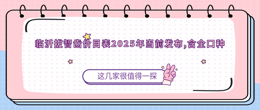 临沂拔智齿价目表2025年当前发布,含全口种植牙/拔智齿/种植牙费用明细