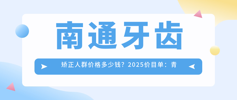 南通牙齿矫正人群价格多少钱?2025价目单:青少年牙齿矫正3000元起、儿童早期牙齿矫正6000元起