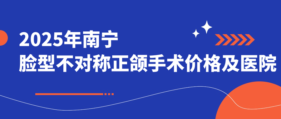 2025年南宁脸型不对称正颌手术价格及医院建议排名10