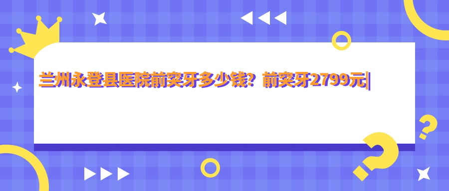 兰州永登县医院前突牙多少钱?前突牙2799元|前突牙2.7千|前突牙2.7千起