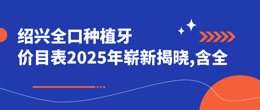 绍兴全口种植牙价目表2025年崭新揭晓,含全口种植牙/半口种植牙/多颗种植牙价格明细